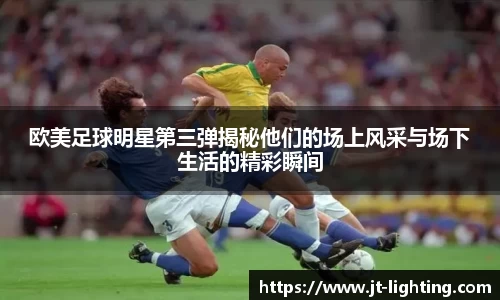 欧美足球明星第三弹揭秘他们的场上风采与场下生活的精彩瞬间
