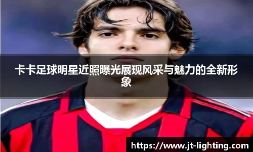 卡卡足球明星近照曝光展现风采与魅力的全新形象